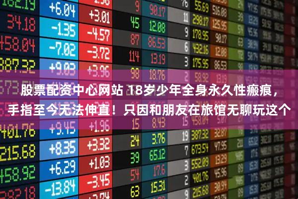 股票配资中心网站 18岁少年全身永久性瘢痕，手指至今无法伸直！只因和朋友在旅馆无聊玩这个