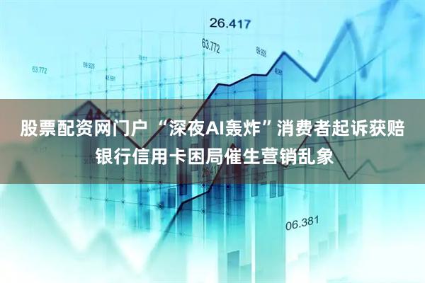 股票配资网门户 “深夜AI轰炸”消费者起诉获赔 银行信用卡困局催生营销乱象