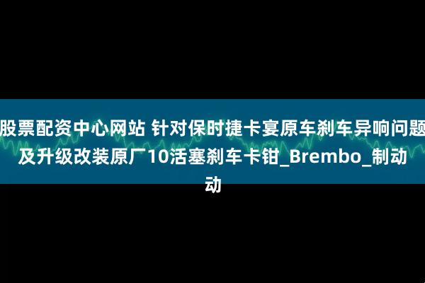 股票配资中心网站 针对保时捷卡宴原车刹车异响问题及升级改装原厂10活塞刹车卡钳_Brembo_制动