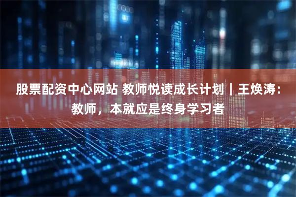 股票配资中心网站 教师悦读成长计划｜王焕涛：教师，本就应是终身学习者