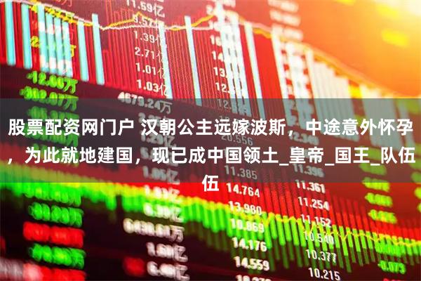 股票配资网门户 汉朝公主远嫁波斯，中途意外怀孕，为此就地建国，现已成中国领土_皇帝_国王_队伍