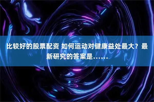 比较好的股票配资 如何运动对健康益处最大？最新研究的答案是……