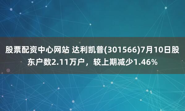 股票配资中心网站 达利凯普(301566)7月10日股东户数2.11万户，较上期减少1.46%