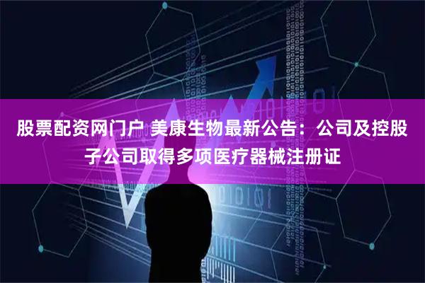 股票配资网门户 美康生物最新公告：公司及控股子公司取得多项医疗器械注册证