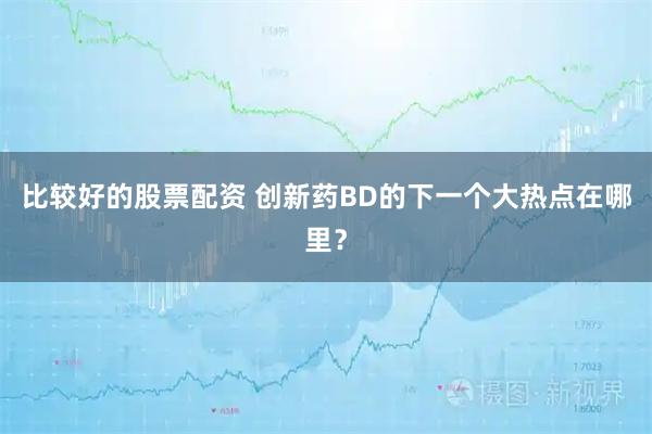 比较好的股票配资 创新药BD的下一个大热点在哪里？