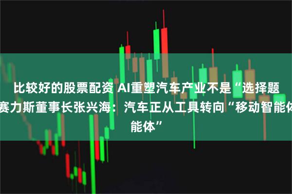 比较好的股票配资 AI重塑汽车产业不是“选择题”赛力斯董事长张兴海：汽车正从工具转向“移动智能体”