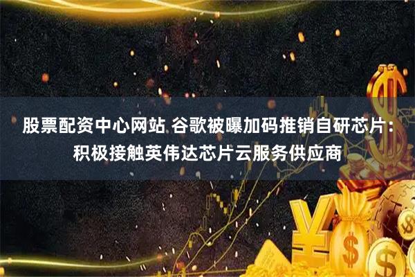 股票配资中心网站 谷歌被曝加码推销自研芯片：积极接触英伟达芯片云服务供应商