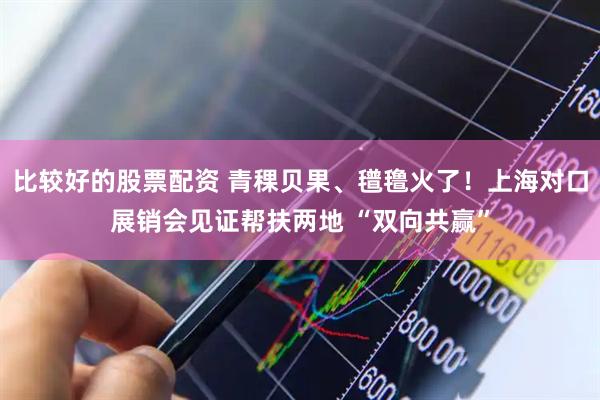 比较好的股票配资 青稞贝果、氆氇火了!上海对口展销会见证帮扶两地 “双向共赢”