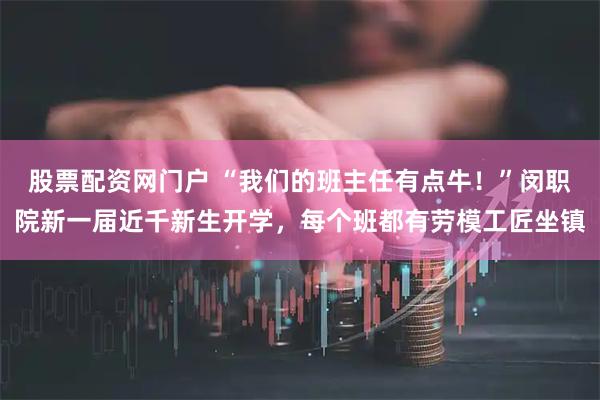 股票配资网门户 “我们的班主任有点牛!”闵职院新一届近千新生开学,每个班都有劳模工匠坐镇