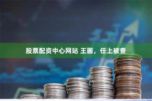 股票配资中心网站 王画，任上被查