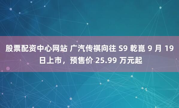 股票配资中心网站 广汽传祺向往 S9 乾崑 9 月 19 日上市，预售价 25.99 万元起
