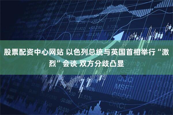 股票配资中心网站 以色列总统与英国首相举行“激烈”会谈 双方分歧凸显