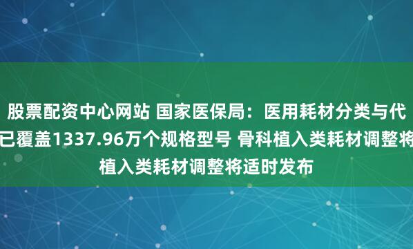 股票配资中心网站 国家医保局：医用耗材分类与代码数据库已覆盖1337.96万个规格型号 骨科植入类耗材调整将适时发布