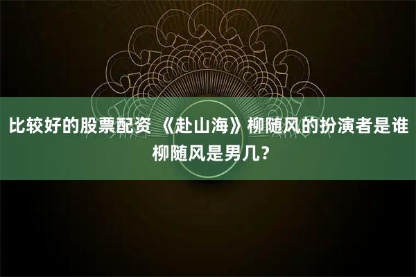 比较好的股票配资 《赴山海》柳随风的扮演者是谁 柳随风是男几？