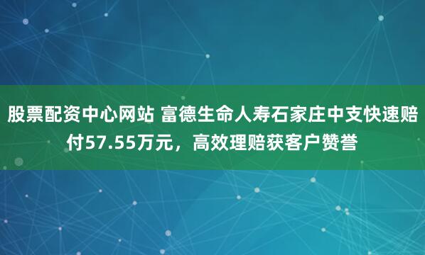 股票配资中心网站 富德生命人寿石家庄中支快速赔付57.55万元，高效理赔获客户赞誉