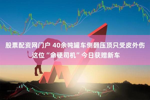 股票配资网门户 40余吨罐车侧翻压顶只受皮外伤 这位“命硬司机”今日获赠新车