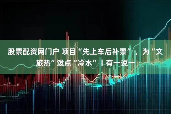 股票配资网门户 项目“先上车后补票” ，为“文旅热”泼点“冷水”丨有一说一