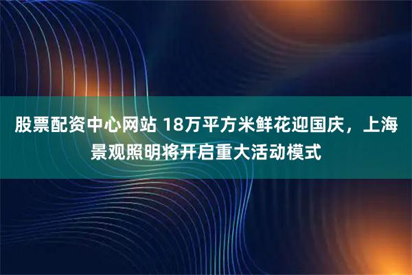 股票配资中心网站 18万平方米鲜花迎国庆,上海景观照明将开启重大活动模式