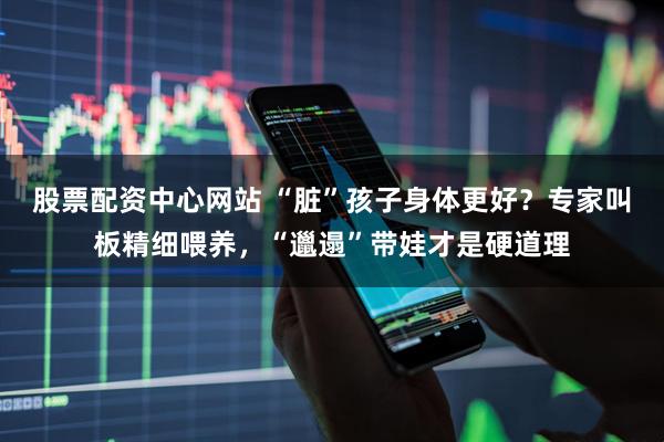 股票配资中心网站 “脏”孩子身体更好？专家叫板精细喂养，“邋遢”带娃才是硬道理
