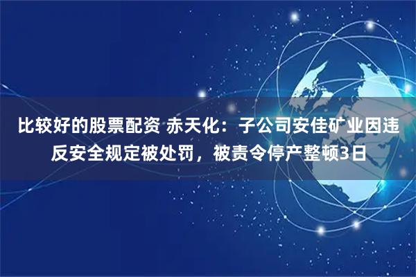 比较好的股票配资 赤天化：子公司安佳矿业因违反安全规定被处罚，被责令停产整顿3日