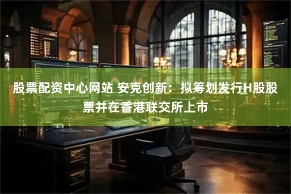 股票配资中心网站 安克创新:拟筹划发行H股股票并在香港联交所上市