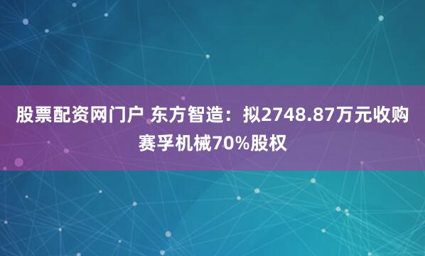 股票配资网门户 东方智造：拟2748.87万元收购赛孚机械70%股权