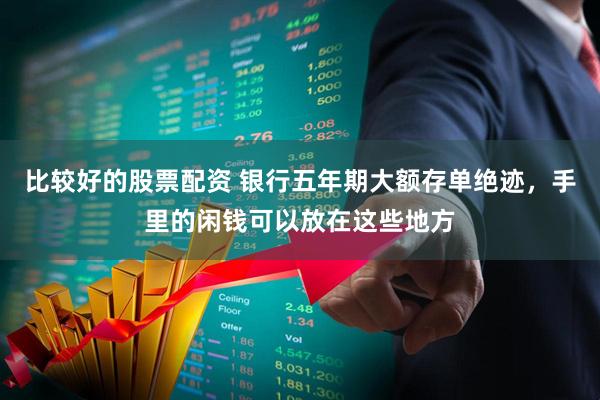 比较好的股票配资 银行五年期大额存单绝迹，手里的闲钱可以放在这些地方