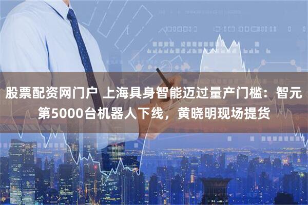 股票配资网门户 上海具身智能迈过量产门槛:智元第5000台机器人下线,黄晓明现场提货