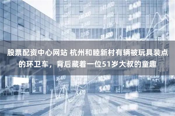 股票配资中心网站 杭州和睦新村有辆被玩具装点的环卫车，背后藏着一位51岁大叔的童趣