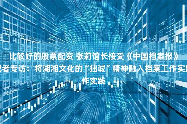 比较好的股票配资 张莉馆长接受《中国档案报》记者专访：将湖湘文化的“拙诚”精神融入档案工作实践