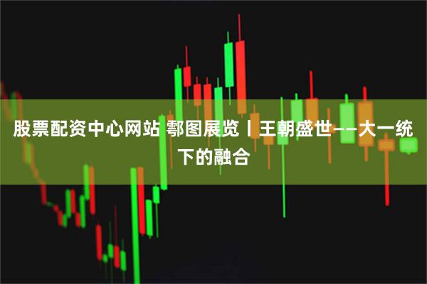 股票配资中心网站 鄠图展览丨王朝盛世——大一统下的融合