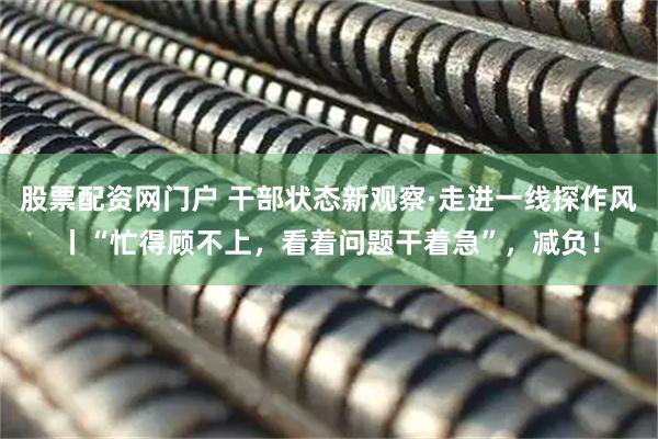 股票配资网门户 干部状态新观察·走进一线探作风丨“忙得顾不上，看着问题干着急”，减负！