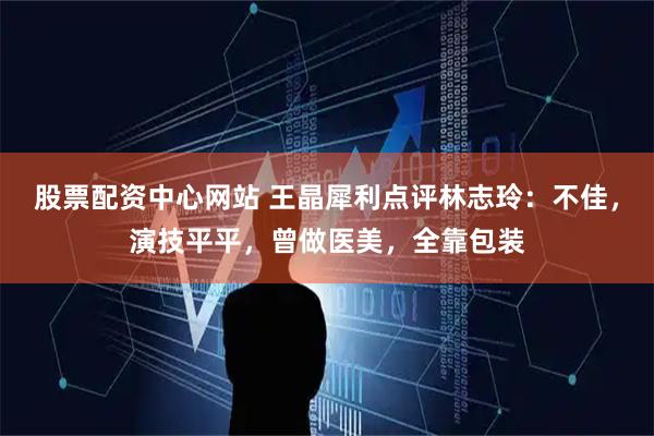 股票配资中心网站 王晶犀利点评林志玲：不佳，演技平平，曾做医美，全靠包装