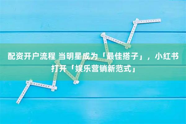 配资开户流程 当明星成为「最佳搭子」，小红书打开「娱乐营销新范式」